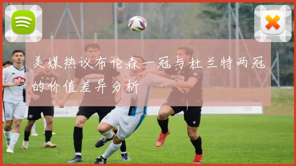 美媒热议布伦森一冠与杜兰特两冠的价值差异分析