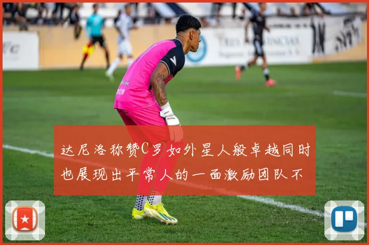 达尼洛称赞C罗如外星人般卓越同时也展现出平常人的一面激励团队不断进步