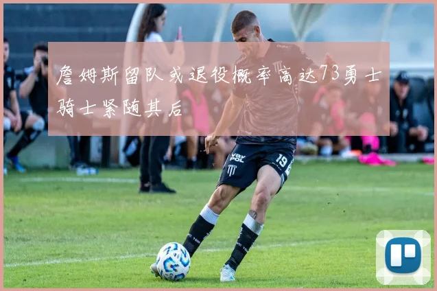 詹姆斯留队或退役概率高达73勇士骑士紧随其后
