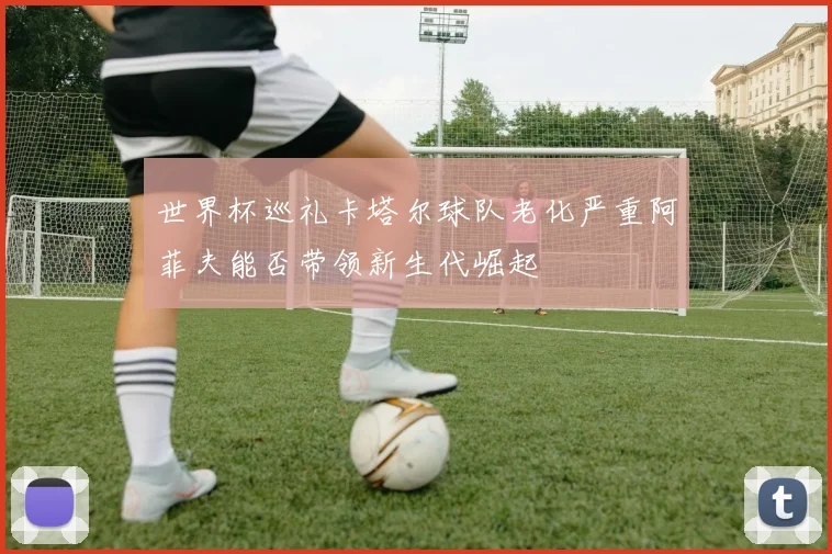 世界杯巡礼卡塔尔球队老化严重阿菲夫能否带领新生代崛起