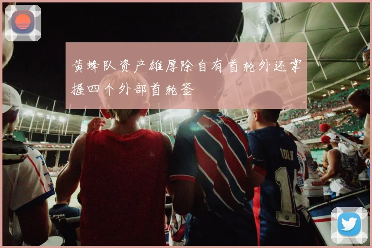 黄蜂队资产雄厚除自有首轮外还掌握四个外部首轮签
