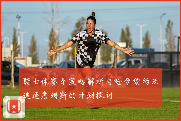 骑士休赛季策略解析与哈登续约及追逐詹姆斯的计划探讨
