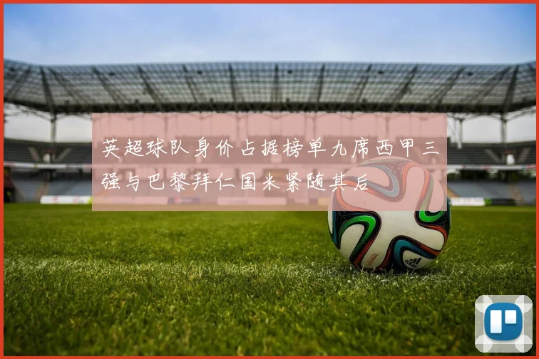 英超球队身价占据榜单九席西甲三强与巴黎拜仁国米紧随其后
