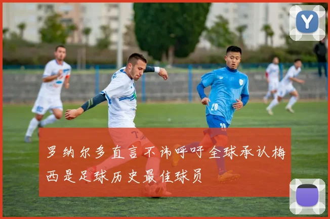 罗纳尔多直言不讳呼吁全球承认梅西是足球历史最佳球员