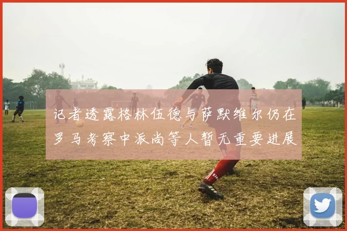 记者透露格林伍德与萨默维尔仍在罗马考察中派尚等人暂无重要进展消息