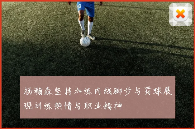 杨瀚森坚持加练内线脚步与罚球展现训练热情与职业精神