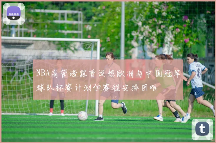 NBA高管透露曾设想欧洲与中国冠军球队杯赛计划但赛程安排困难