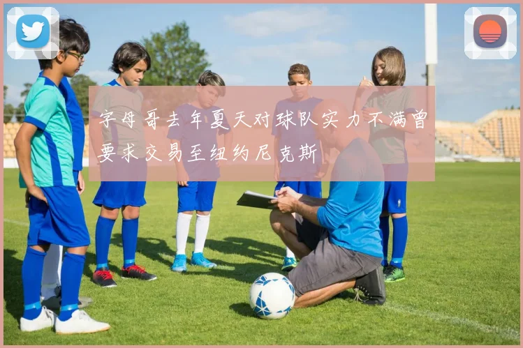 字母哥去年夏天对球队实力不满曾要求交易至纽约尼克斯