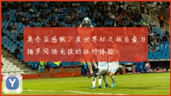 奥乔亚感慨六度世界杯之旅自豪与梅罗同场竞技的独特体验